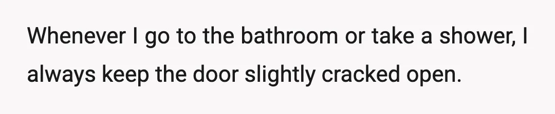 Whenever I go to the bathroom or take a shower, I always keep the door slightly cracked open.