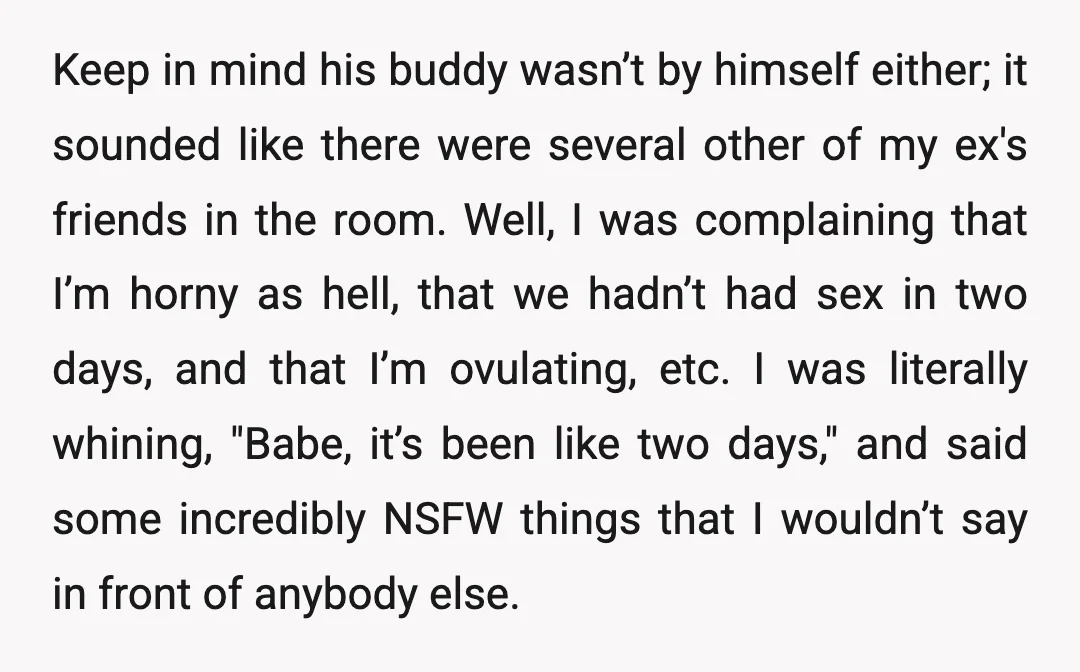 Keep in mind his buddy wasn’t by himself either; it sounded like there were several other of my ex's friends in the room. Well, I was complaining that I’m horny...