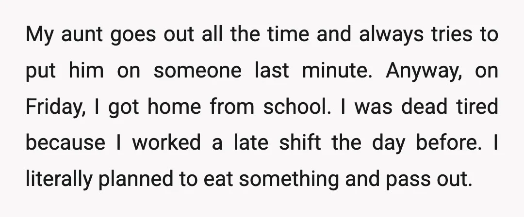 My aunt goes out all the time and always tries to put him on someone last minute. Anyway, on Friday, I got home from school. I was dead tired because...