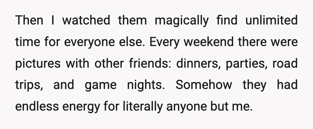 Then I watched them magically find unlimited time for everyone else. Every weekend there were pictures with other friends: dinners, parties, road trips, and game nights. Somehow they had endless...
