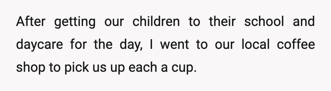After getting our children to their school and daycare for the day, I went to our local coffee shop to pick us up each a cup.