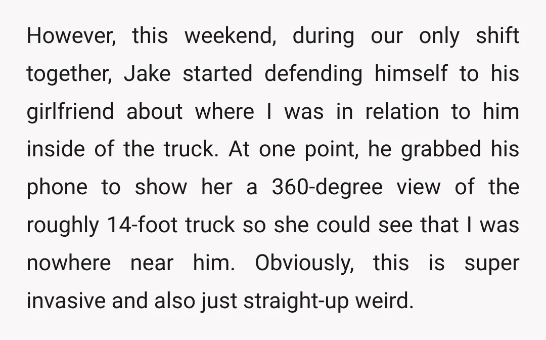 However, this weekend, during our only shift together, Jake started defending himself to his girlfriend about where I was in relation to him inside of the truck. At one point,...