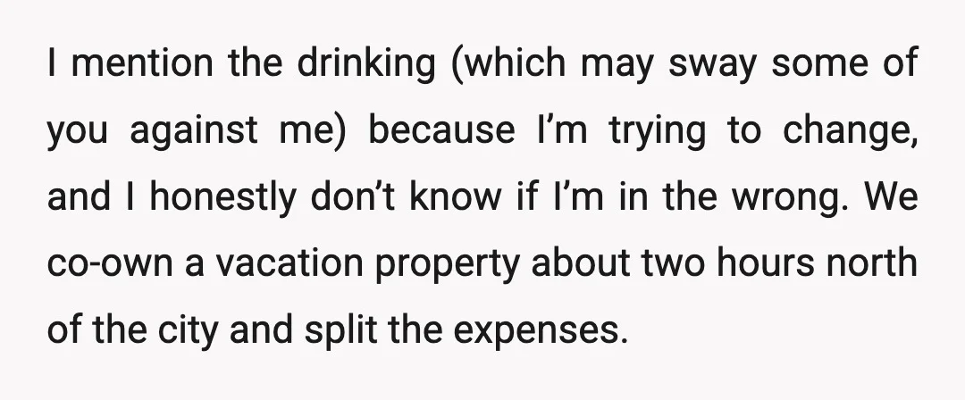 I mention the drinking (which may sway some of you against me) because I’m trying to change, and I honestly don’t know if I’m in the wrong. We co-own a...