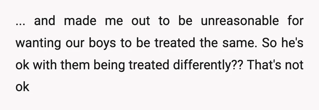 ... and made me out to be unreasonable for wanting our boys to be treated the same. So he's ok with them being treated differently?? That's not ok