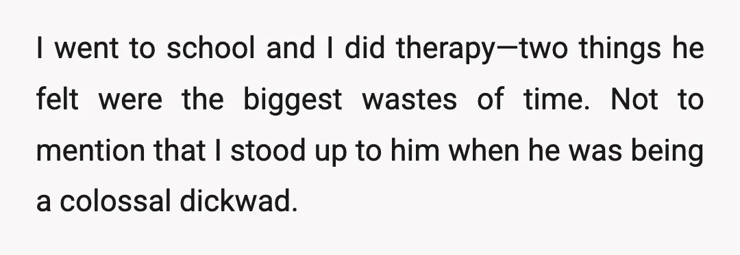 I went to school and I did therapy—two things he felt were the biggest wastes of time. Not to mention that I stood up to him when he was being...