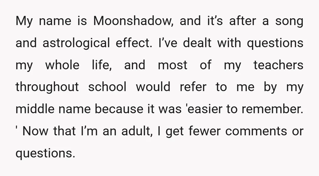My name is Moonshadow, and it’s after a song and astrological effect. I’ve dealt with questions my whole life, and most of my teachers throughout school would refer to me...