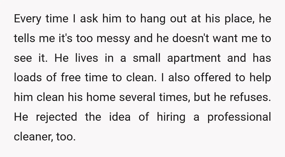 Every time I ask him to hang out at his place, he tells me it's too messy and he doesn't want me to see it. He lives in a small...
