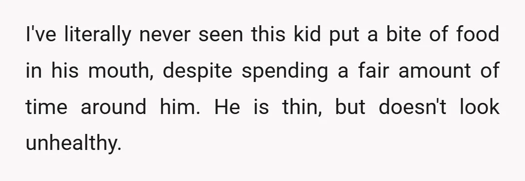 I've literally never seen this kid put a bite of food in his mouth, despite spending a fair amount of time around him. He is thin, but doesn't look unhealthy.