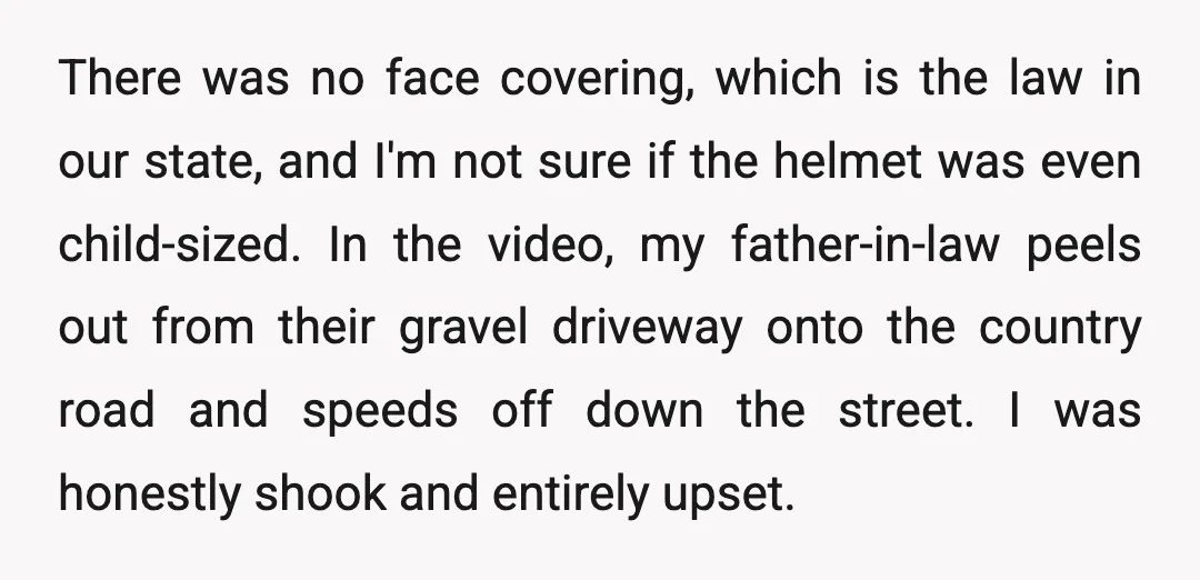There was no face covering, which is the law in our state, and I'm not sure if the helmet was even child-sized. In the video, my father-in-law peels out from...
