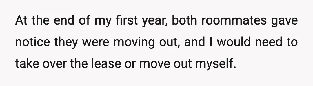 At the end of my first year, both roommates gave notice they were moving out, and I would need to take over the lease or move out myself.