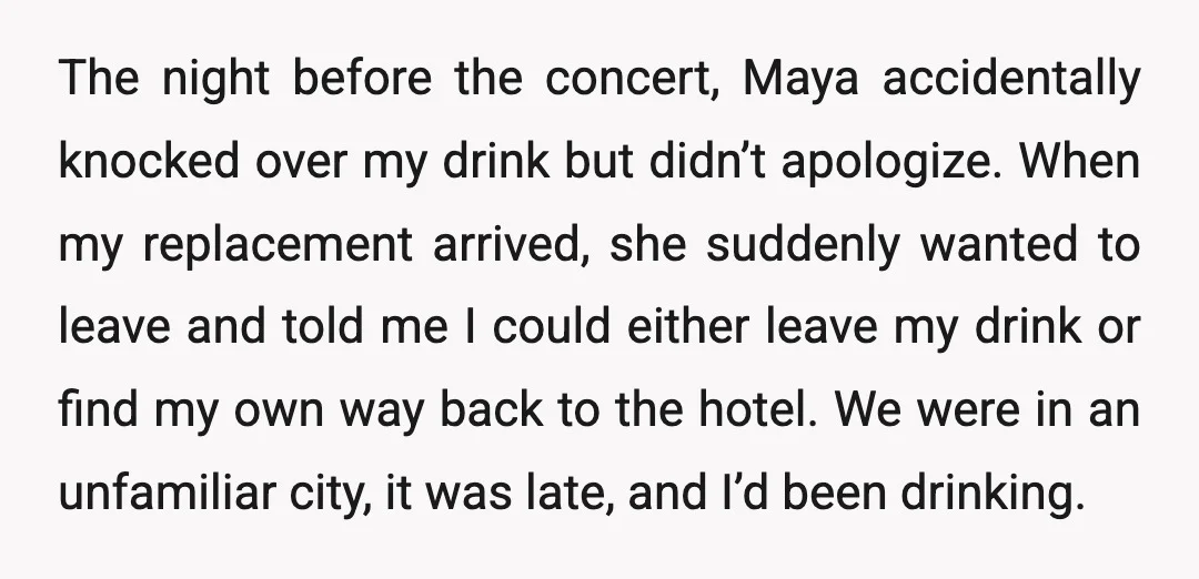 The night before the concert, Maya accidentally knocked over my drink but didn’t apologize. When my replacement arrived, she suddenly wanted to leave and told me I could either leave...