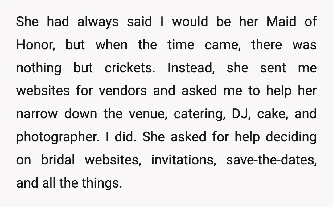 She had always said I would be her Maid of Honor, but when the time came, there was nothing but crickets. Instead, she sent me websites for vendors and asked...