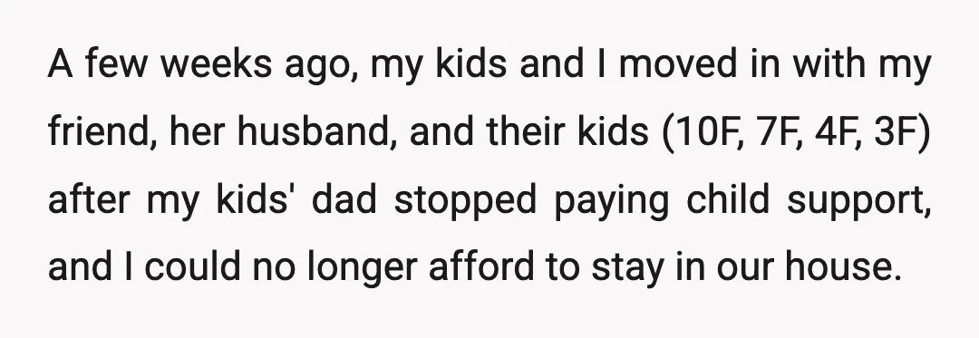 A few weeks ago, my kids and I moved in with my friend, her husband, and their kids (10F, 7F, 4F, 3F) after my kids' dad stopped paying child support,...