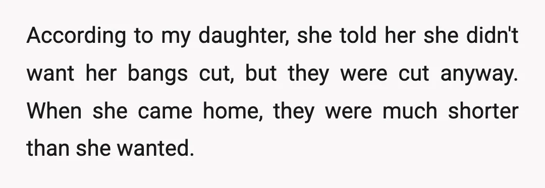 According to my daughter, she told her she didn't want her bangs cut, but they were cut anyway. When she came home, they were much shorter than she wanted.