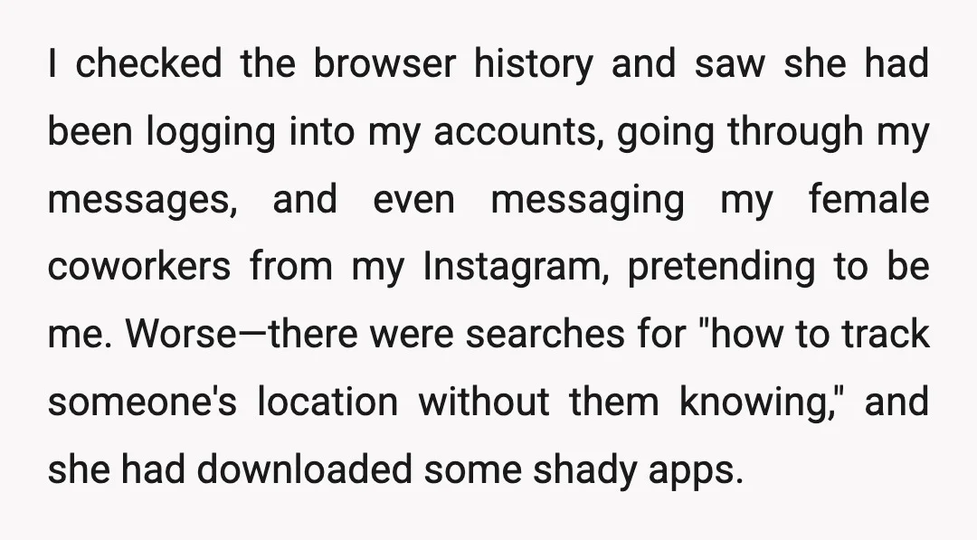 I checked the browser history and saw she had been logging into my accounts, going through my messages, and even messaging my female coworkers from my Instagram, pretending to be...