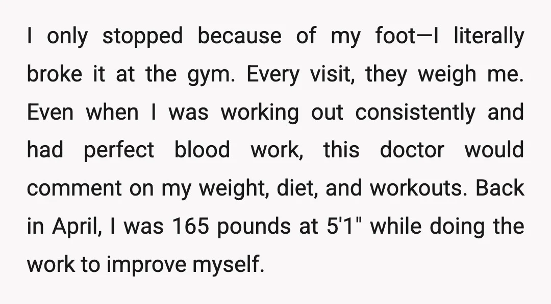 I only stopped because of my foot—I literally broke it at the gym. Every visit, they weigh me. Even when I was working out consistently and had perfect blood work,...