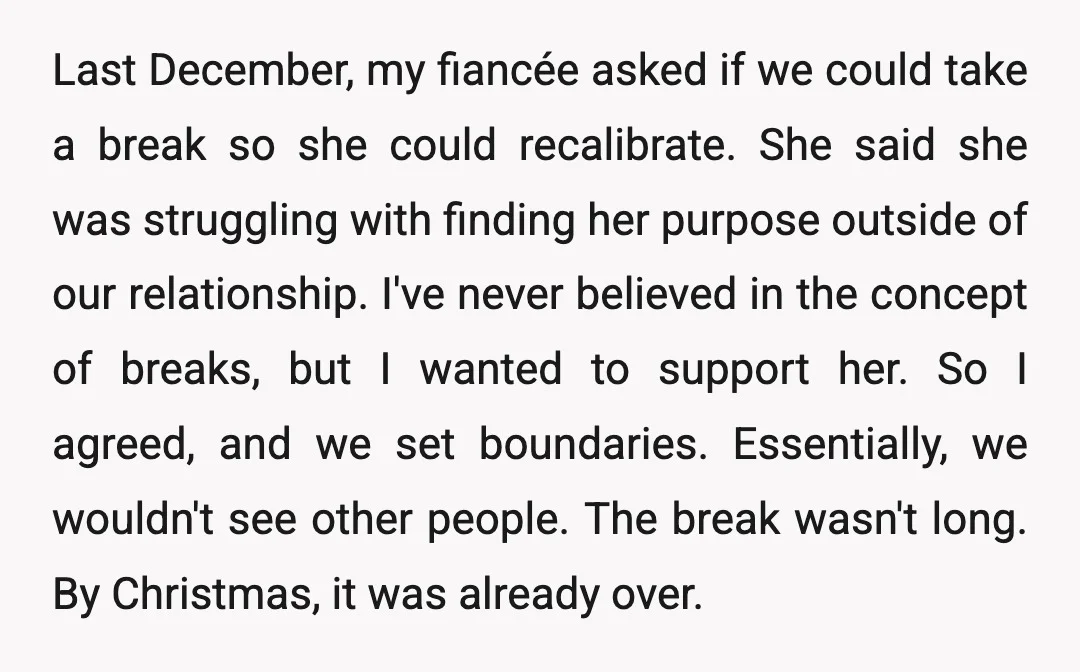 Last December, my fiancée asked if we could take a break so she could recalibrate. She said she was struggling with finding her purpose outside of our relationship. I've never...