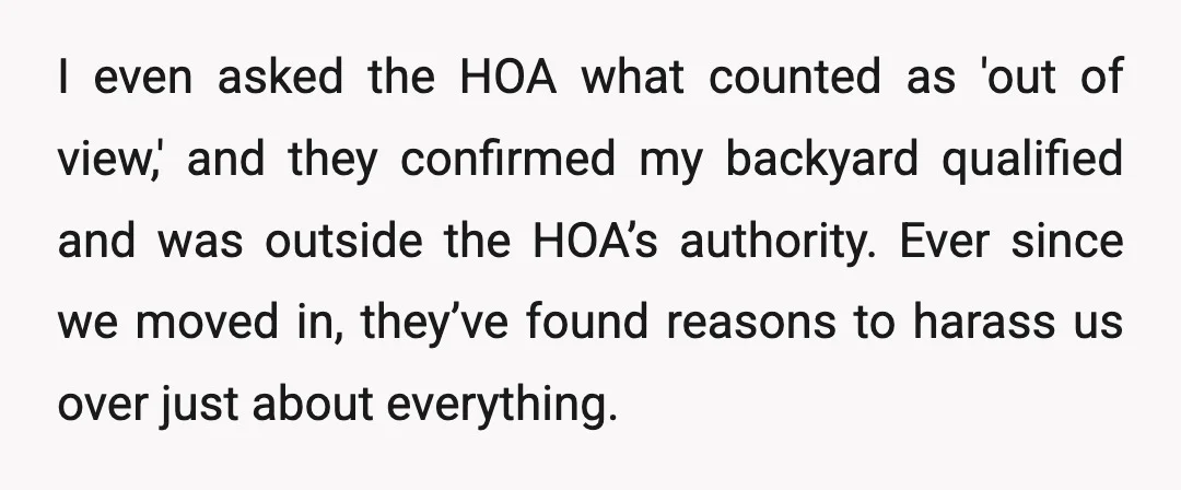 I even asked the HOA what counted as 'out of view,' and they confirmed my backyard qualified and was outside the HOA’s authority. Ever since we moved in, they’ve found...