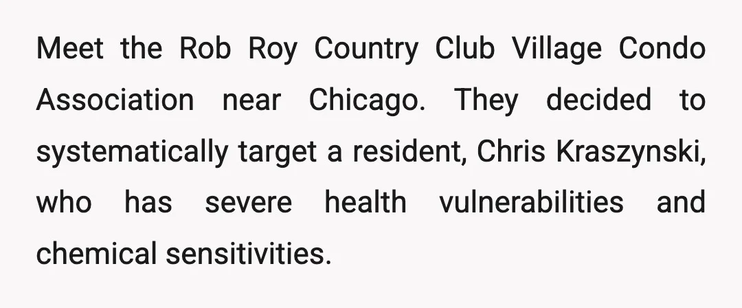 Meet the Rob Roy Country Club Village Condo Association near Chicago. They decided to systematically target a resident, Chris Kraszynski, who has severe health vulnerabilities and chemical sensitivities.