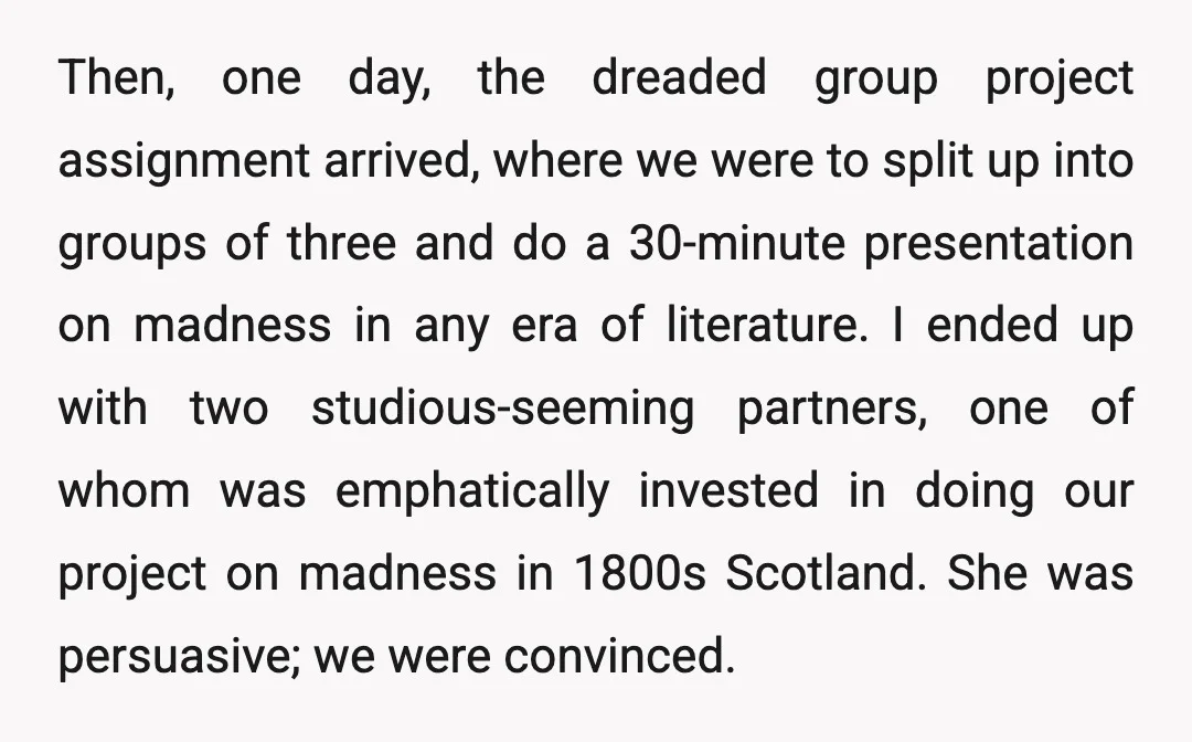Then, one day, the dreaded group project assignment arrived, where we were to split up into groups of three and do a 30-minute presentation on madness in any era of...