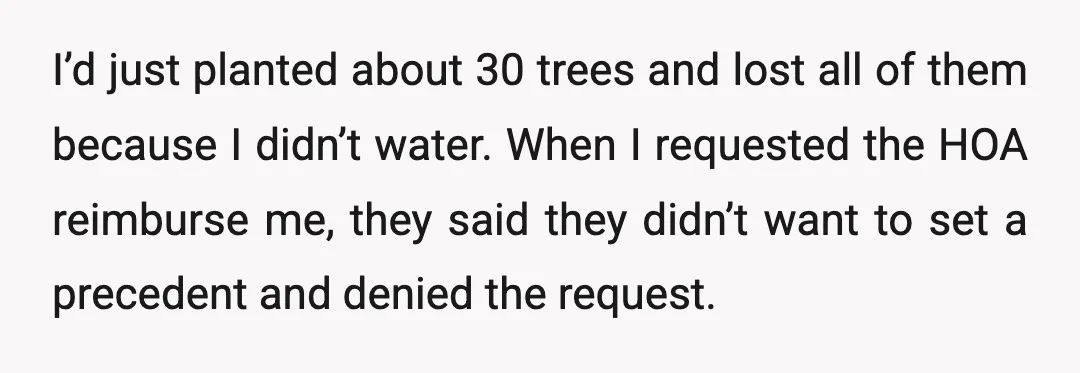 I’d just planted about 30 trees and lost all of them because I didn’t water. When I requested the HOA reimburse me, they said they didn’t want to set a...