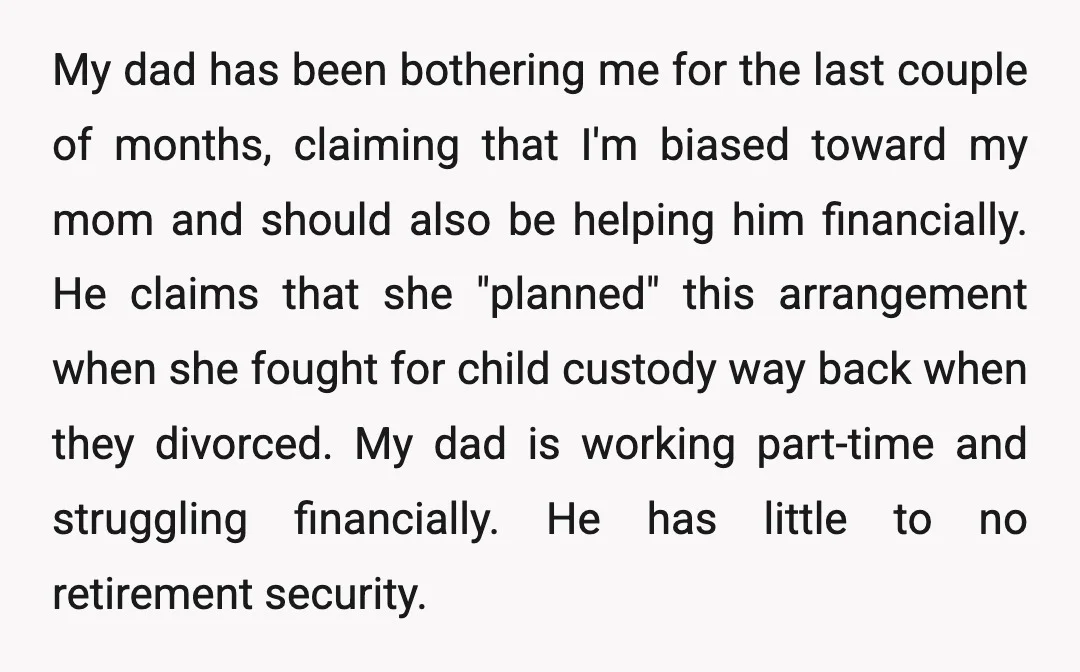 My dad has been bothering me for the last couple of months, claiming that I'm biased toward my mom and should also be helping him financially. He claims that she...
