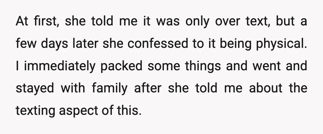 At first, she told me it was only over text, but a few days later she confessed to it being physical. I immediately packed some things and went and stayed...