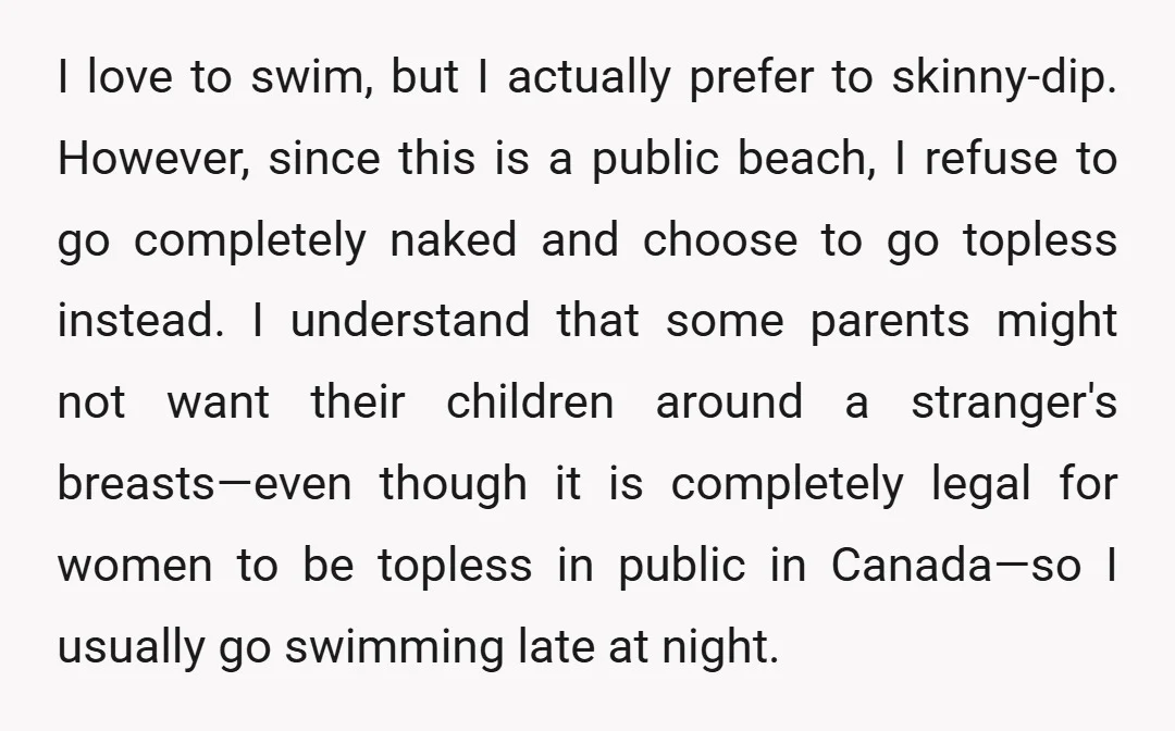I love to swim, but I actually prefer to skinny-dip. However, since this is a public beach, I refuse to go completely naked and choose to go topless instead. I...