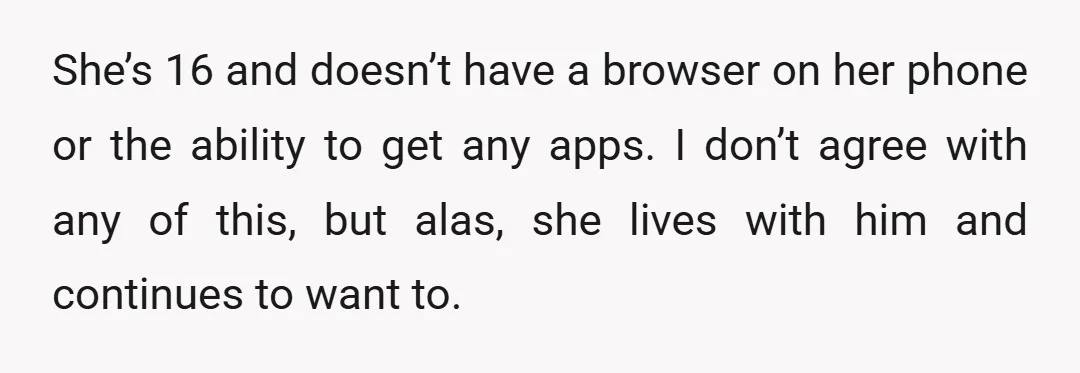 She’s 16 and doesn’t have a browser on her phone or the ability to get any apps. I don’t agree with any of this, but alas, she lives with him...