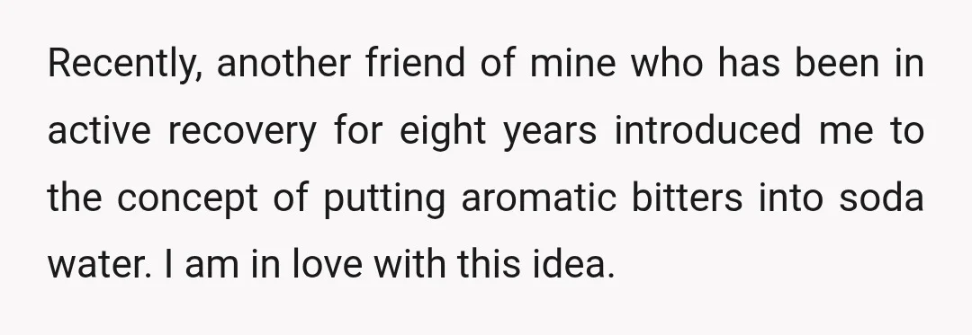 Recently, another friend of mine who has been in active recovery for eight years introduced me to the concept of putting aromatic bitters into soda water. I am in love...