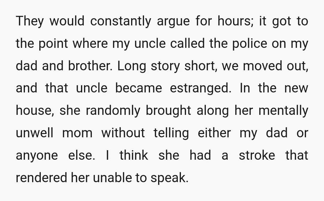 They would constantly argue for hours; it got to the point where my uncle called the police on my dad and brother. Long story short, we moved out, and that...