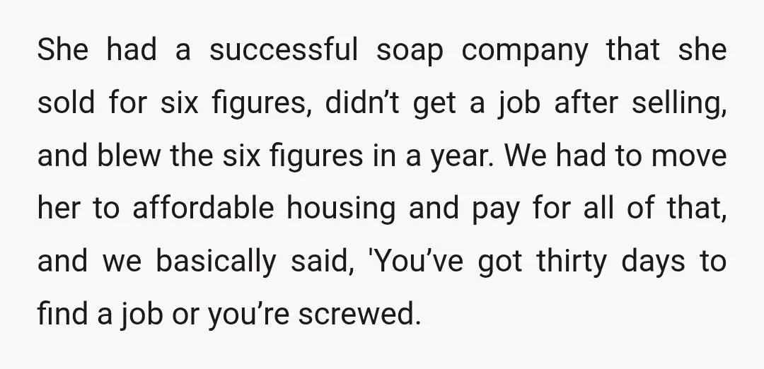 She had a successful soap company that she sold for six figures, didn’t get a job after selling, and blew the six figures in a year. We had to move...