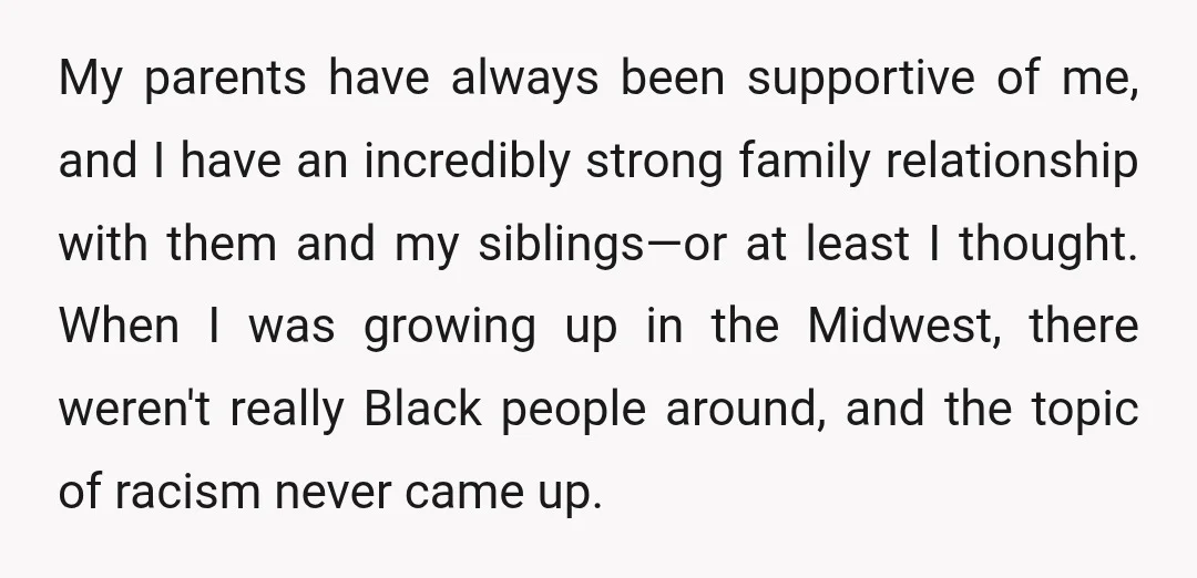 My parents have always been supportive of me, and I have an incredibly strong family relationship with them and my siblings—or at least I thought. When I was growing up...