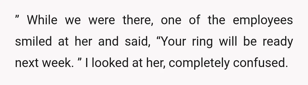 ” While we were there, one of the employees smiled at her and said, “Your ring will be ready next week. ” I looked at her, completely confused.