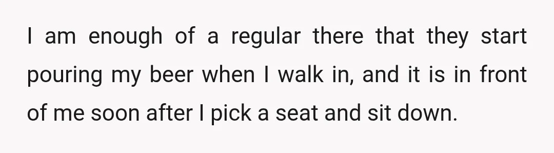I am enough of a regular there that they start pouring my beer when I walk in, and it is in front of me soon after I pick a seat...