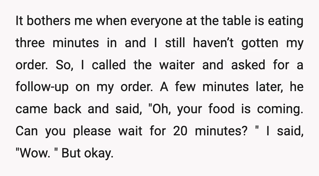 It bothers me when everyone at the table is eating three minutes in and I still haven’t gotten my order. So, I called the waiter and asked for a follow-up...