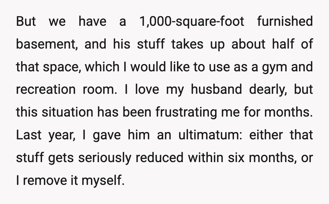 But we have a 1,000-square-foot furnished basement, and his stuff takes up about half of that space, which I would like to use as a gym and recreation room. I...