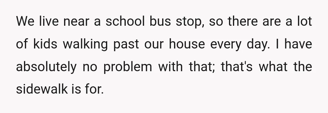We live near a school bus stop, so there are a lot of kids walking past our house every day. I have absolutely no problem with that; that's what the...