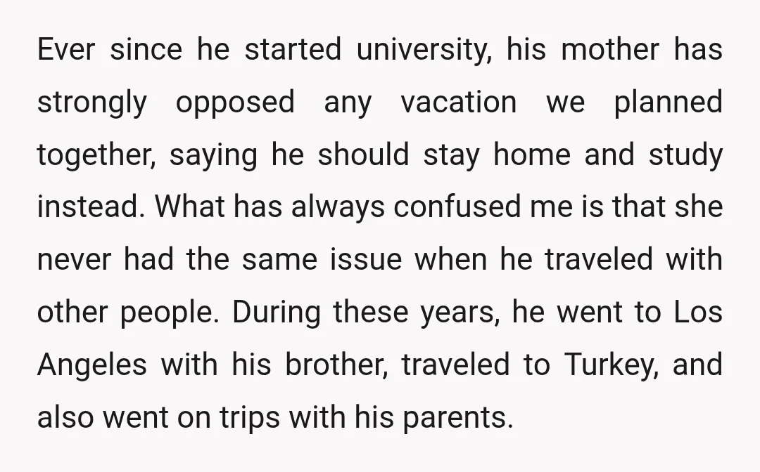 Ever since he started university, his mother has strongly opposed any vacation we planned together, saying he should stay home and study instead. What has always confused me is that...
