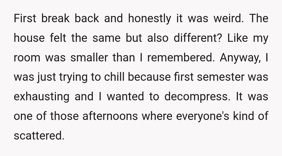 First break back and honestly it was weird. The house felt the same but also different? Like my room was smaller than I remembered. Anyway, I was just trying to...