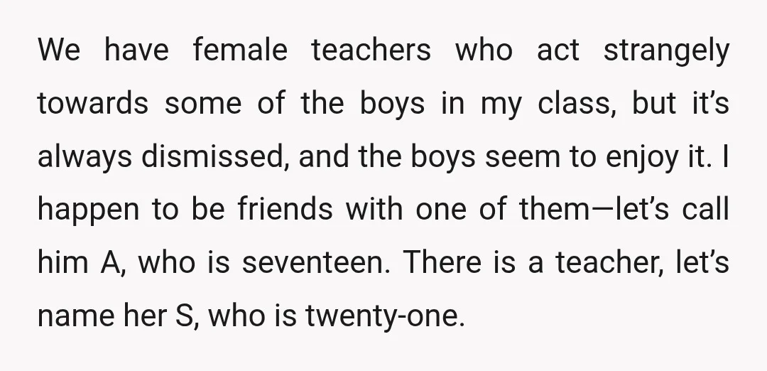 We have female teachers who act strangely towards some of the boys in my class, but it’s always dismissed, and the boys seem to enjoy it. I happen to be...