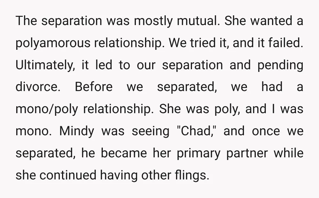 The separation was mostly mutual. She wanted a polyamorous relationship. We tried it, and it failed. Ultimately, it led to our separation and pending divorce. Before we separated, we had...