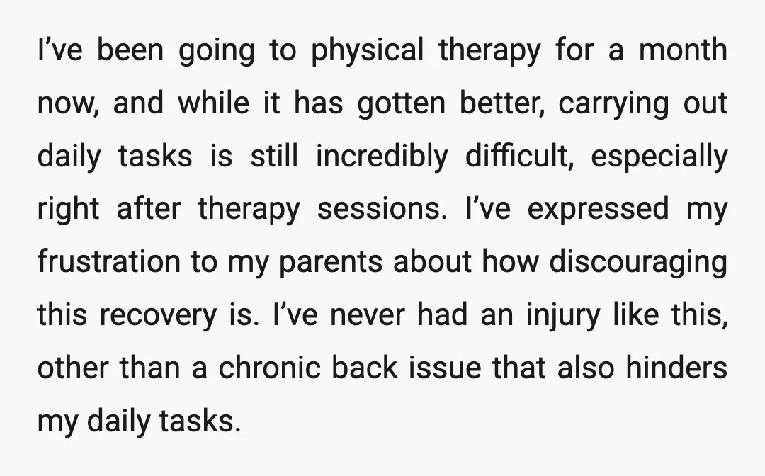 I’ve been going to physical therapy for a month now, and while it has gotten better, carrying out daily tasks is still incredibly difficult, especially right after therapy sessions. I’ve...