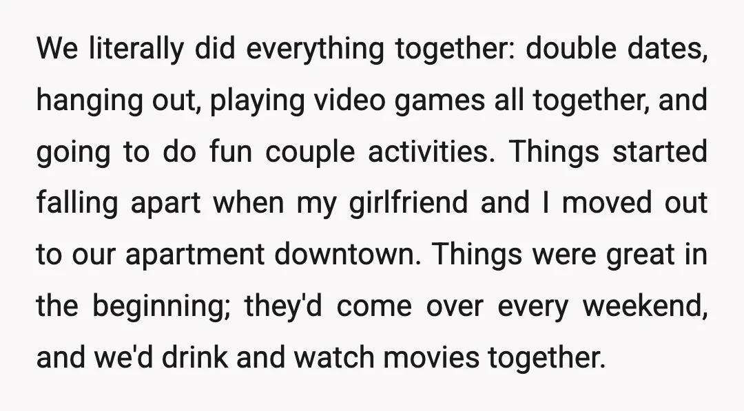 We literally did everything together: double dates, hanging out, playing video games all together, and going to do fun couple activities. Things started falling apart when my girlfriend and I...