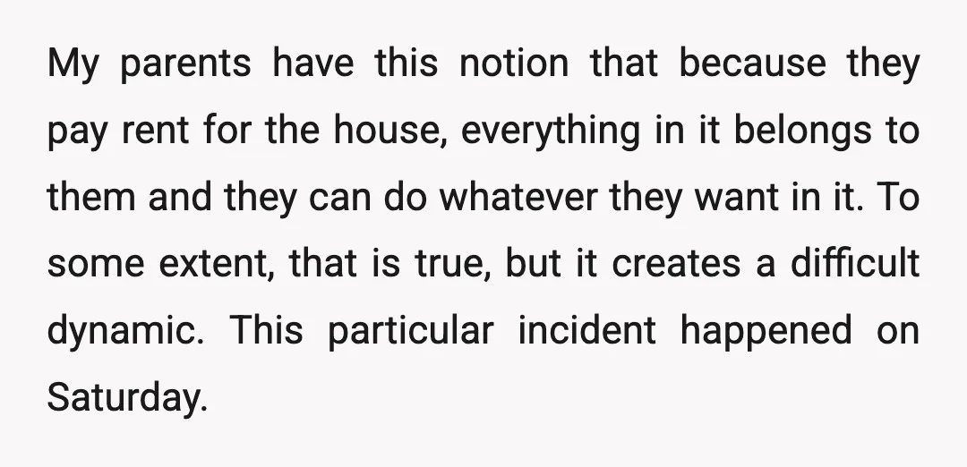 My parents have this notion that because they pay rent for the house, everything in it belongs to them and they can do whatever they want in it. To some...