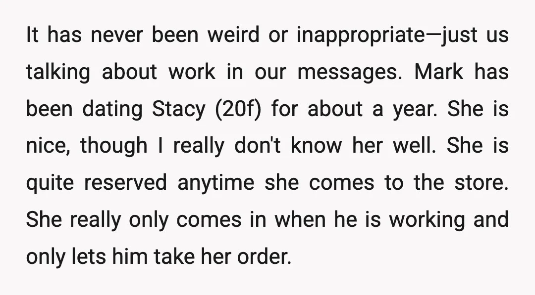 It has never been weird or inappropriate—just us talking about work in our messages. Mark has been dating Stacy (20f) for about a year. She is nice, though I really...