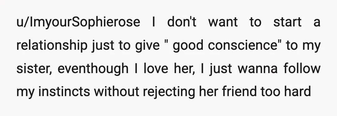 u/ImyourSophierose I don't want to start a relationship just to give " good conscience" to my sister, eventhough I love her, I just wanna follow my instincts without rejecting her...