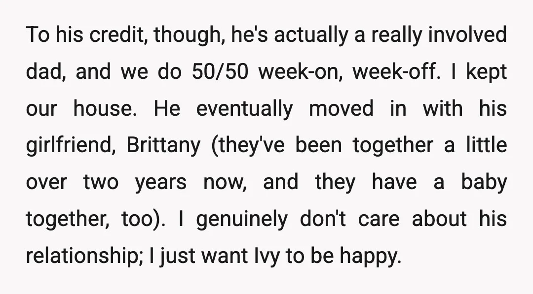 To his credit, though, he's actually a really involved dad, and we do 50/50 week-on, week-off. I kept our house. He eventually moved in with his girlfriend, Brittany (they've been...
