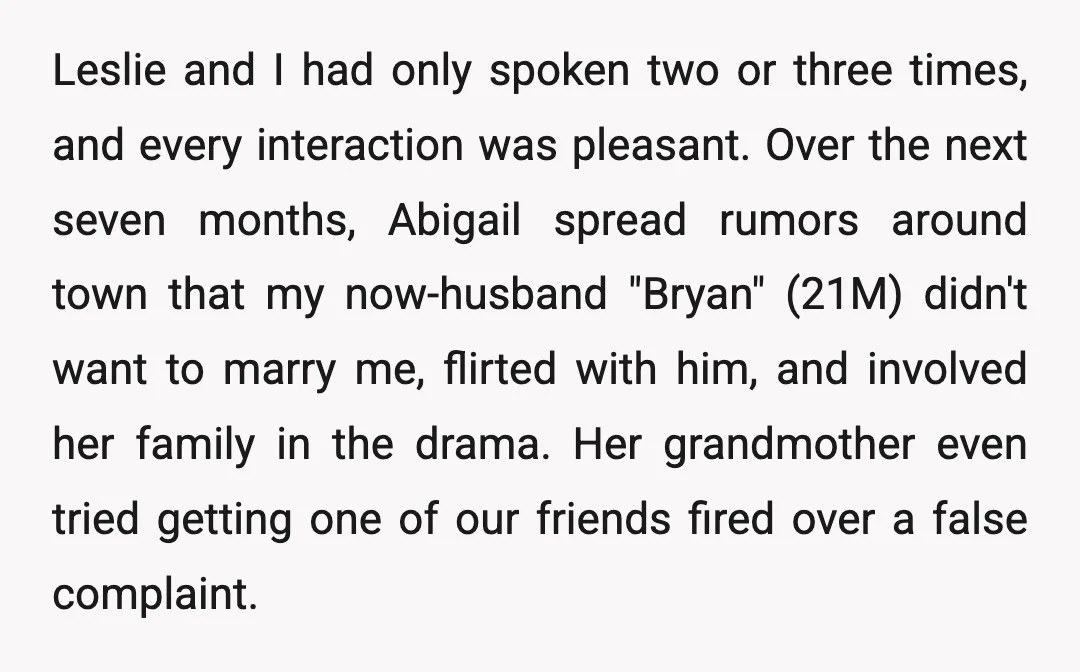Leslie and I had only spoken two or three times, and every interaction was pleasant. Over the next seven months, Abigail spread rumors around town that my now-husband "Bryan" (21M)...