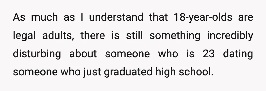 As much as I understand that 18-year-olds are legal adults, there is still something incredibly disturbing about someone who is 23 dating someone who just graduated high school.
